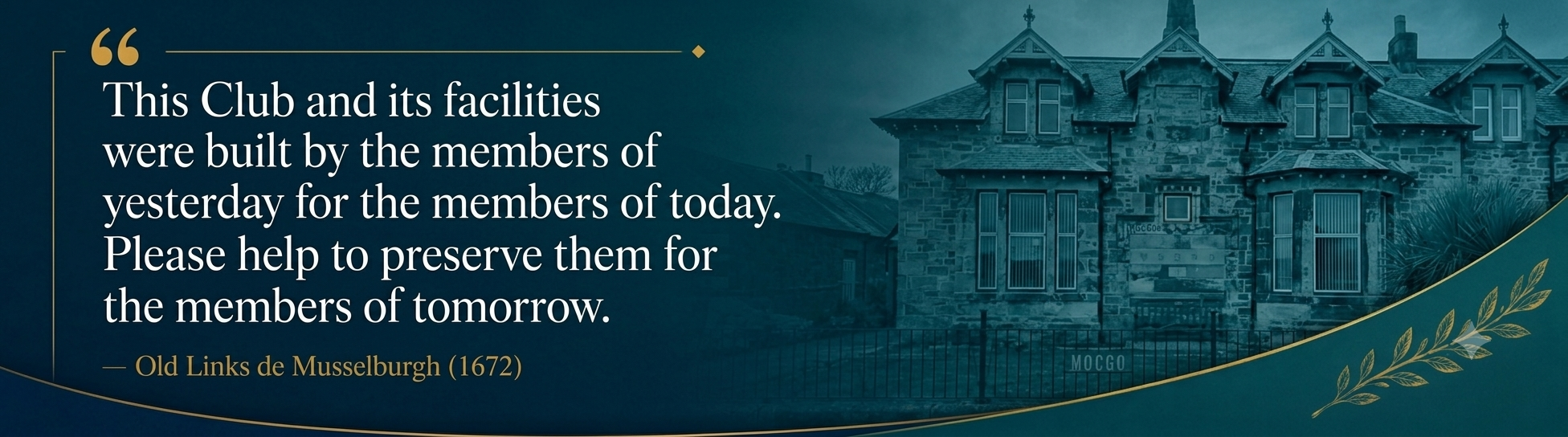 This Club and its facilities were built by the members of yesterday for the members of today. Please help to preserve them for the members of tomorrow. — Old Links de Musselburgh, 1672
